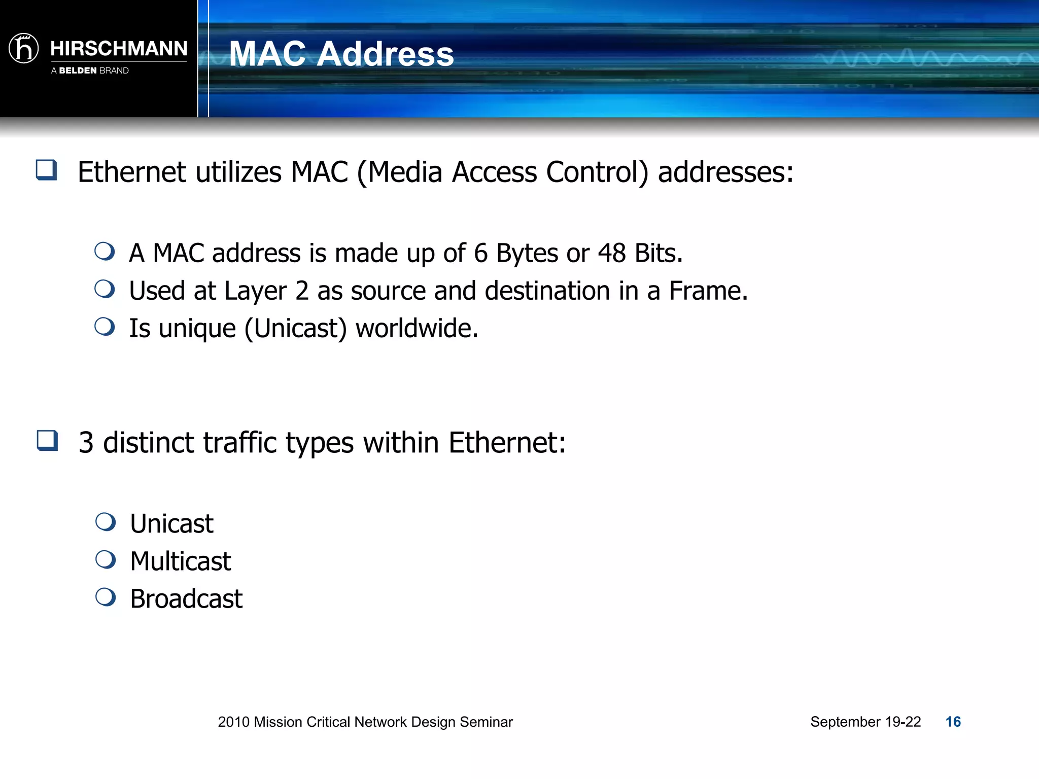 MAC Address Ethernet utilizes MAC (Media Access Control) addresses: A MAC address is made up of 6 Bytes or 48 Bits. Used at Layer 2 as source and destination in a Frame. Is unique (Unicast) worldwide. 3 distinct traffic types within Ethernet: Unicast Multicast Broadcast 