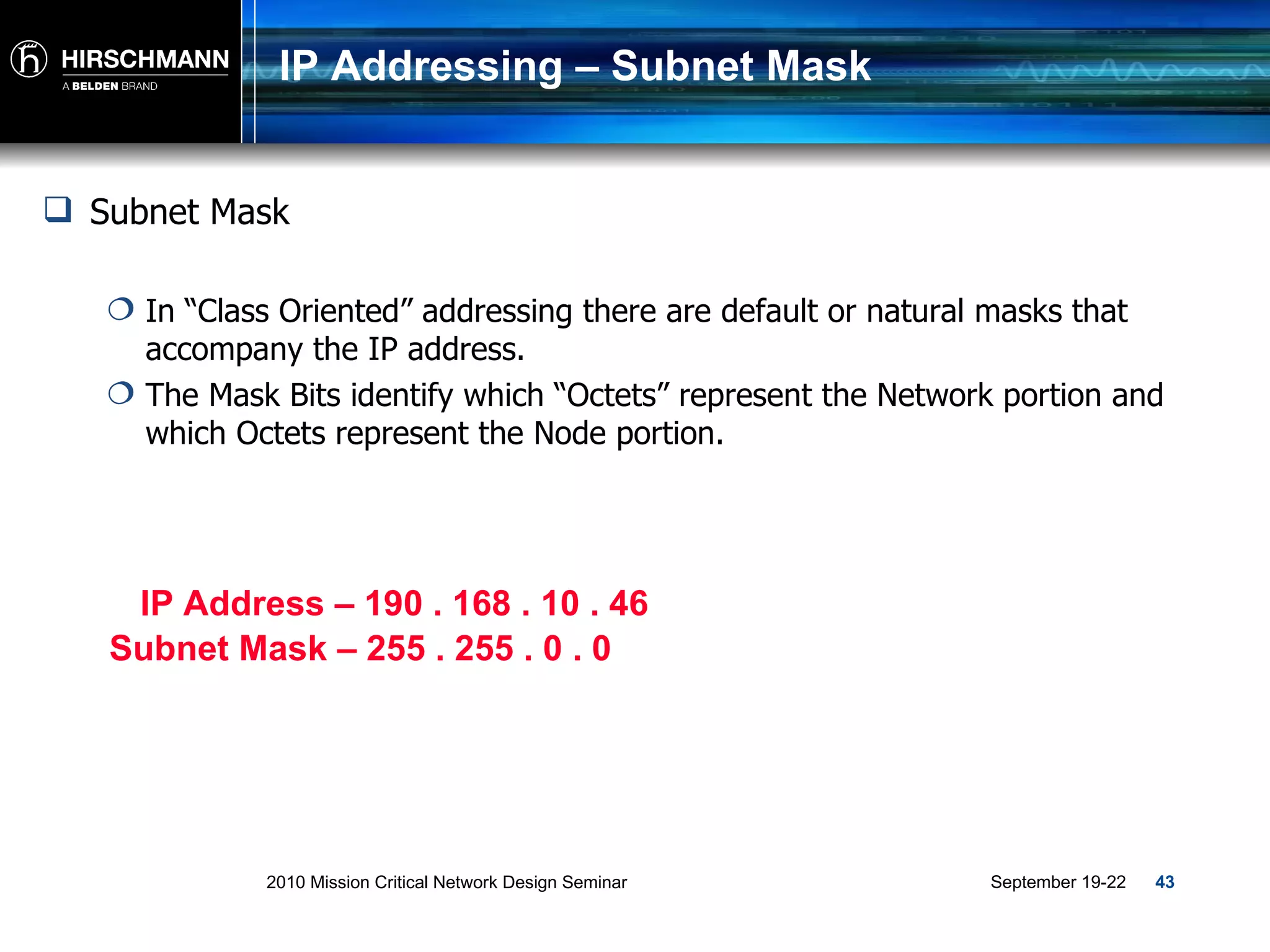 IP Addressing – Subnet Mask Subnet Mask  In “Class Oriented” addressing there are default or natural masks that accompany the IP address. The Mask Bits identify which “Octets” represent the Network portion and which Octets represent the Node portion. IP Address – 190 . 168 . 10 . 46 Subnet Mask – 255 . 255 . 0 . 0 