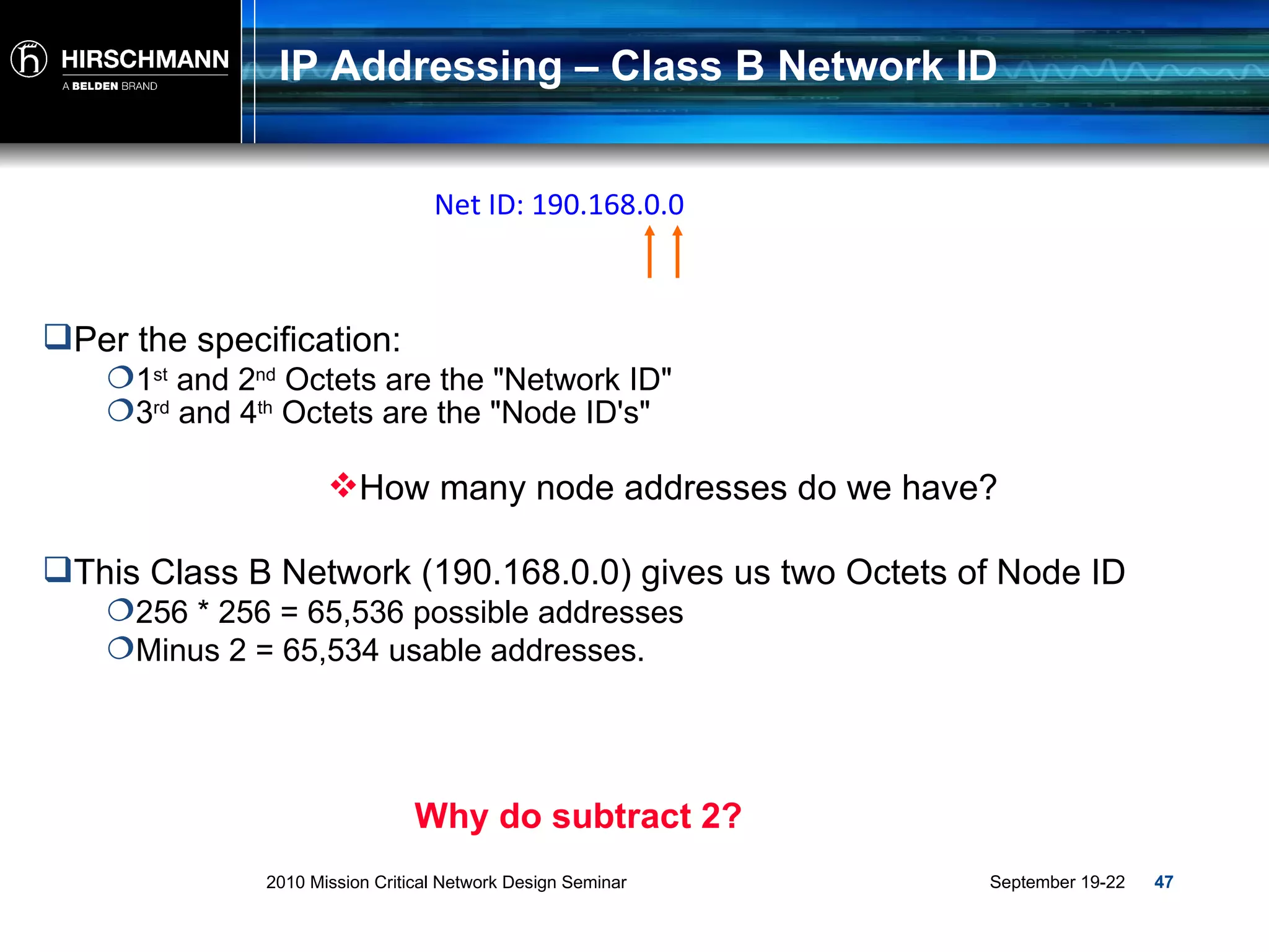 IP Addressing – Class B Network ID Per the specification: 1 st  and 2 nd  Octets are the &quot;Network ID&quot; This Class B Network (190.168.0.0) gives us two Octets of Node ID 256 * 256 = 65,536 possible addresses Minus 2 = 65,534 usable addresses. Why do subtract 2? 3 rd  and 4 th  Octets are the &quot;Node ID's&quot; Net ID: 190.168.0.0 How many node addresses do we have? 