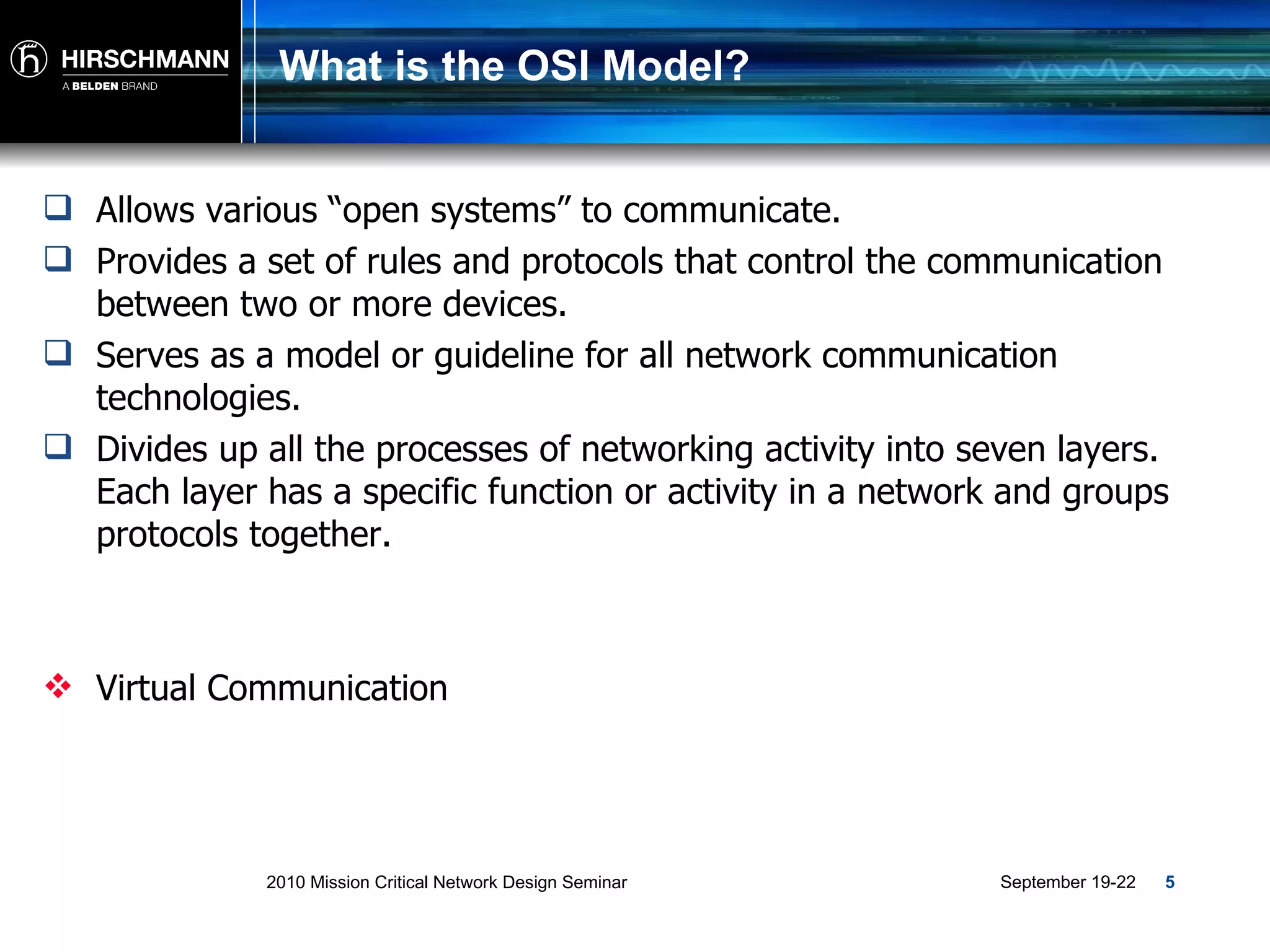 What is the OSI Model? Allows various “open systems” to communicate. Provides a set of rules and protocols that control the communication between two or more devices. Serves as a model or guideline for all network communication technologies. Divides up all the processes of networking activity into seven layers. Each layer has a specific function or activity in a network and groups protocols together. Virtual Communication 