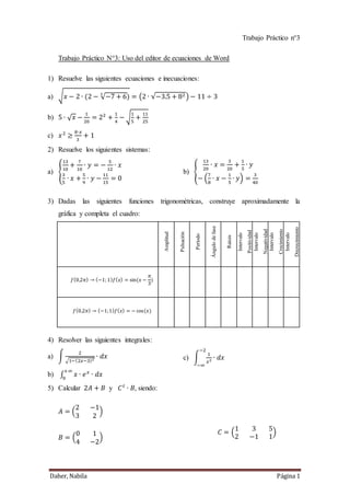 Daher, Nabila Página 1
Trabajo Práctico n°3
Trabajo Práctico N°3: Uso del editor de ecuaciones de Word
1) Resuelve las siguientes ecuaciones e inecuaciones:
a) √ 𝑥 − 2 ∙ (2 − √−7 + 6
3
) = (2 ∙ √−3.5 + 82) − 11 ÷ 3
b) 5 ∙ √ 𝑥 −
1
20
= 22
+
1
4
− √
1
5
+
11
25
c) 𝑥2
≥
8∙𝑥
3
+ 1
2) Resuelve los siguientes sistemas:
a) {
13
10
+
7
10
∙ 𝑦 = −
5
12
∙ 𝑥
3
5
∙ 𝑥 +
5
9
∙ 𝑦 −
11
15
= 0
b) {
13
20
∙ 𝑥 =
3
20
+
1
5
∙ 𝑦
− (
7
8
∙ 𝑥 −
1
5
∙ 𝑦) =
3
40
3) Dadas las siguientes funciones trigonométricas, construye aproximadamente la
gráfica y completa el cuadro:
Amplitud
Pulsación
Período
Ángulodefase
Raíces
Intervalo
Positividad
Intervalo
Negatividad
Intervalo
Crecimiento
Intervalo
Decrecimiento
𝑓(0,2𝜋) → (−1; 1) 𝑓( 𝑥) = sin(𝑥 −
𝜋
3
)
𝑓(0,2𝜋) → (−1;1) 𝑓( 𝑥) = − cos(𝑥)
4) Resolver las siguientes integrales:
a) ∫
2
√1−(2𝑥−3)2
∙ 𝑑𝑥
b) ∫ 𝑥 ∙ 𝑒 𝑥
∙ 𝑑𝑥
+∞
0
c) ∫
1
𝑥2 ∙ 𝑑𝑥
−2
−∞
5) Calcular 2𝐴 + 𝐵 y 𝐶 𝑡
∙ 𝐵, siendo:
𝐴 = (
2 −1
3 2
)
𝐵 = (
0 1
4 −2
)
𝐶 = (
1 3 5
2 −1 1
)
 