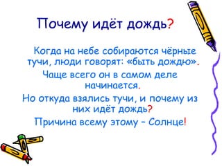 Почему идёт дождь?
Когда на небе собираются чёрные
тучи, люди говорят: «быть дождю».
Чаще всего он в самом деле
начинается.
Но откуда взялись тучи, и почему из
них идёт дождь?
Причина всему этому – Солнце!
 