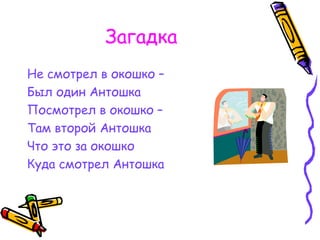 Загадка
Не смотрел в окошко –
Был один Антошка
Посмотрел в окошко –
Там второй Антошка
Что это за окошко
Куда смотрел Антошка
 