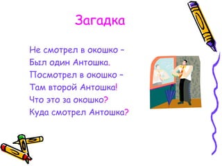 Загадка
Не смотрел в окошко –
Был один Антошка.
Посмотрел в окошко –
Там второй Антошка!
Что это за окошко?
Куда смотрел Антошка?
 
