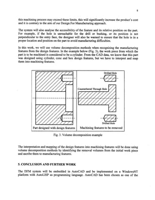 S
this machining processmay exceedtheselimits, this will significantly increasethe product’s cost
andit is contraryto the aim of our Design For Manufacturing approach.
The systemwill also analysethe accessibility of the feature and its relative position on the part.
For example, if the hole is unreachable for the drill or bushing, or its position is not
perpendicular to the entry face, the designerwill also be warned to ensurethat the hole is in a
proper location andposition on thepart to avoid manufacturing difficulties.
In this work, we will use volume decomposition methods when recognising the manufacturing
featuresfrom the design features.In the examplebelow (Fig. 3), the work piece from which the
part is to be machinedis consideredto be a cylinder. From the CAD data,we know that this part
was designedusing cylinder, cone and box design features,but we have to interpret and map
them into machining features.
Drilled Hole
I, , , I
CounterboredThrough Hole
-.
aI Drilled Hole
Partdesignedwith designfeatures ) Machining featuresto beremoved
Fig. 3. Volume decomposition example
The interpretation andmapping of the designfeaturesinto machining featureswill be doneusing
volume decomposition methods by identifying the removal volumes from the initial work piece
andascribethem to manufacturing features.
5. CONCLUSION AND FURTHER WORK
The DFM system will be embedded in AutoCAD and be implemented on a WindowsNT
platform with AutoLISP as programming language. AutoCAD has been chosen as one of the
Copyright (c) 2002 Society of Manufacturing Engineers. All rights reserved.
 