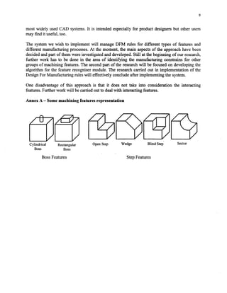 9
most widely usedCAD systems.It is intended especially for product designersbut other users
may find it useful, too.
The systemwe wish to implement will manageDFM rules for different types of features and
different manufacturing processes.At the moment, the main aspectsof the approachhave been
decidedandpart of them were investigatedand developed.Still at the beginning of our research,
further work has to be done in the areaof identifying the manuhacturingconstrains for other
groupsof machining features.The secondpart of the researchwill be focusedon developing the
algorithm for the feature recognisermodule. The researchcarried out in implementation of the
DesignFor Manufacturing ruleswill effectively concludeafter implementing the system.
One disadvantageof this approach is that it does not take into consideration the interacting
features.Furtherwork will becarriedout to dealwith interacting features.
Annex A - Some machining features representation
Cylindrical Rectangular
Boss Boss
OpenStep Wedge Blind Step. Sector
BossFeatures StepFeatures
Copyright (c) 2002 Society of Manufacturing Engineers. All rights reserved.
 