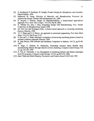 PI
PI
PI
PI
WI
VI
VI
PI
G. Boothroyd, P. Dewhurst, W. Knight, Product Designfor Manufacture and Assembly,
Marcel Dekker, 1994.
Mahmoud M. Farag, Selection of Materials and Manufacturing Processes for
Engineering Design, PrenticeHall International Ltd., 1989.
D. Jacquel, J. Salmon, Design for Manufacturability: a feature-based agent-driven
approach,Pro.c Instn. A4ec.hEngrs., Vol2 14,PartB, 2000.
X. William Xu, Jack J. Ding, Integrating Design with Manufacturing, Proc. Pacific
Conferenceon Manufacturing, August 1998.
Jae Yeol Lee and Kwangsoo Kim, A feature-based approach to extracting machining
features, Elsevier, 1999.
D. T. Phamand S. S. Dimov, An approachto concurrentengineering,Proc lnstn Mech
Engrs, Vo1212,Part B, pg 13-27.
S. GaoandJ. J. Shah,Automatic recognition of interacting machiningfeatures basedon
minimal condition subgraph, Elsevier, 1999.
B. John Davies, CIM software and interfaces, Computersin Industry, Vol 33, pg 91-99,
1997.
[lo] R. Stage, C. Roberts, M. Handerson, Generating resource based flexible form
manufacturing featuresthrough objective driven clustering, Computer-AidedDesign, Vol
31,pg 119-130,1999.
[l l] X. Yan, K. Yamazaki, 9. Liu, Recognition of machining featuresand feature topologies
from NC programs,ComputerAided Design, Vol32, pg 605616,200O.
[121 Jami J ShahandMartti Mantyla, Parametric and Feature-BasedCADLCAM, 1995.
Copyright (c) 2002 Society of Manufacturing Engineers. All rights reserved.
 