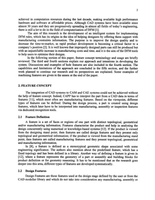 2
achievedin computation resourcesduring the last decade,making available high performance
hardware and software at affordable prices. Although CAD systemshave been available since
almost 30 yearsandthey areprogressively spreadingin almost all fields of today’s engineering,
thereis still a lot to do in the field of computerisation of DFM [13.
The aim of this researchis the development of an intelligent system for implementing
DFM rules, which hasits origins in the idea of helping designersby offering them supportwith
manufacturing constraints information. The purpose is to improve the design quality and to
decreasethe time-to-market, as rapid product development is becoming a critical factor to a
company’sposition [2]. It is well known that improperly designedpartscan still beproducedbut
with anunjustifiable increasein manufacturing costsandtime, andit is the aim of the DFM tools
to help usersto optimise their designs.
In the following section of this paper, feature conceptterminology and usageare briefly
reviewed. The third and fourth sectionsexplain our approachand intentions in developing the
system.Discussionsand examplesof hole features are also included in the fourth section. The
capabilities and limitations of the approach are concluded in the fifth section, and the further
work planned to continue our researchand its perspectivesare explained. Some examples of
machining featuresaregiven in the annexat the endof thepaper.
2. FEATURE CONCEPT
The integration of CAD systemsto CAM and CAE systemscould not be achievedwithout
the help of feature concept.Indeed, CAPP hasto interpret the part from a CAD data in terms of
features [I 11,which most often are manufacturing features.Based on the viewpoint, different
types of features can be defined. During the design process, a part is created using design
features,which later have to be interpreted into manufacturing, assembly or inspection features
via dedicatedrecognition tools.
2.1 Feature Definition
A feature is a set of faces or regions of one part with distinct topological, geometrical
and/or manufacturing information. Featurescharacterisethe product and help in analysing the
design concurrently using numerical or knowledge-basedsystems[121.If the product is viewed
from the designing stand point. then features are called design features and they present only
topological and geometrical information; if the product is viewed from the manufacturing stand
point, then featuresare called manufacturing featuresand they presenttopological, geometrical
andmanufacturing Xorrnation.
In [S], a feature is defined as a stereotypical geometric shape associated with some
engineering significance. The authors also mention about the predefined feature, which has a
fixed topology and has been defined in a library. Another way of defining a feature is given in
[12], where a feature representsthe geometry of a part or assembly and building blocks for
product definition or for geometry reasoning. It hasto be mentioned that as the researchgoes
deeperinto this area,different typesof featuresaredevelopedsystematically.
2.2 Design Features
Design Featuresarethosefeaturesusedat the design stagedefined by the useror from the
CAD modeller library and which do not take into considerationany manufacturing, assemblyor
Copyright (c) 2002 Society of Manufacturing Engineers. All rights reserved.
 