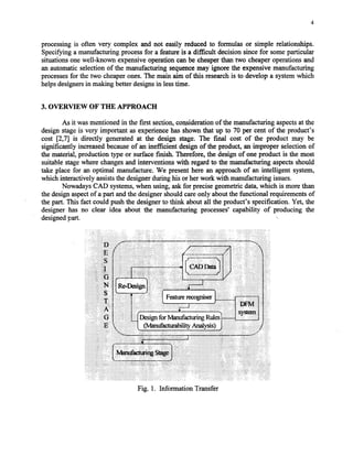 4
processing is often very complex and not easily reduced to formulas or simple relationships.
Specifying a manufacturing processfor a feature is a difficult decision since for someparticular
situations onewell-known expensiveoperation can be cheaperthan two cheaperoperations and
an automatic selection of the manufacturing sequencemay ignore the expensive manufacturing
processesfor the two cheaperones.The main aim of this researchis to develop a systemwhich
helpsdesignersin making better designsin lesstime.
3. OVERVIEW OF THE APPROACH
As it wasmentioned in the first section,considerationof the manufacturing aspectsat the
design stageis very important as experiencehas shown that up to 70 per cent of the product’s
cost [2,7] is directly generated at the design stage. The final cost of the product may be
significantly increasedbecauseof an inefficient design of the product, an improper selection of
the material, production type or surfacefinish. Therefore, the design of one product is the most
suitable stagewhere changesand interventions with regardto the manufacturing aspectsshould
take place for an optimal manufacture. We presenthere an approachof an intelligent system,
which interactively assiststhe designerduring his or her work with manufacturing issues.
NowadaysCAD systems,when using, askfor precisegeometric data,which is more than
the designaspectof a part andthe designershouldcareonly aboutthe functional requirementsof
the part. This fact could push the designerto think about all the product’s specification. Yet, the
designer has no clear idea about the manufacturing processes’capability of
designedpart.
producing the
Fig. 1. Information Transfer
Copyright (c) 2002 Society of Manufacturing Engineers. All rights reserved.
 