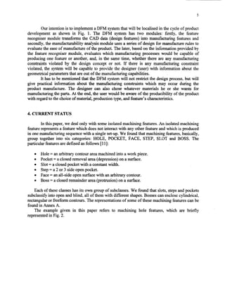 5
Our intention is to implement a DFM systemthat will be localised in the cycle of product
development as shown in Fig. 1. The DFM system has two modules: firstly, the feature
recognisermodule transforms the CAD data (design features) into manufacturing features and
secondly,the manufacturability analysis module usesa seriesof design for manufacturerules to
evaluatethe easeof manufactureof the product. The later, basedon the information provided by
the feature recognisermodule, evaluateswhich manufacturing processeswould be capable of
producing one feature or another, and, in the sametime, whether there are any manufacturing
constraints violated by the design concept or not. If there is any manufacturing constraint
violated, the systemwill be capable to provide the designer (user) with information about the
geometricalparametersthat areout of the manufacturing capabilities.
It hasto be mentioned that the DFM systemwill not restrict the designprocess,but will
give practical information about the manufacturing constraints which may occur during the
product manufacture. The designer can also chose whatever materials he or she wants for
manufacturing the parts. At the end,the userwould be aware of the producibility of the product
with regardto thechoice of material, production type, andfeature’s characteristics.
4. CURRENT STATUS
In this paper,we dealonly with someisolatedmachining features.An isolatedmachining
featurerepresentsa featurewhich doesnot interact with any other feature and which is produced
in onemanufacturingsequencewith a single set-up.We found that machining features,basically,
group together into six categories: HOLE, POCKET, FACE, STEP, SIUI and BOSS. The
particular featuresaredefined asfollows [111:
l Hole = anarbitrary contour areamachinedinto a work piece.
l Pocket= aclosedremoval area(depression)on a surface.
l Slot = a closedpocket with a constantwidth.
l Step= a2 or 3 sideopenpocket.
l Face= anall-side opensurfacewith an arbitrary contour.
l Boss= a closedremainder area(protrusion) on a surface.
Eachof theseclasseshasits own group of subclasses.We found that slots,stepsandpockets
subclassifyinto openandblind, all of them with different shapes.Bossescanenclosecylindrical,
rectangularor freeform contours.The representationsof someof thesemachining featurescanbe
found in Annex A.
The example given in this paper refers to machining hole features, which are briefly
‘representedin Fig. 2.
Copyright (c) 2002 Society of Manufacturing Engineers. All rights reserved.
 