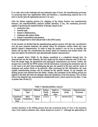 7
If we refer only to the rotational andnon-rotational types of holes,the manufacturing processes
for producing them may significantly differ and therefore, a manufacturing analysis has to be
doneto decideuponthe appropriateprocessto beused.
After the feature mapping process (i.e. mapping of the design features into manufacturing
features), the manufacturability analysis module identifies, if any, the machining processes
capableof producing the required featureof the part, basedon the:
l production type,
l material type,
0 feature’scharacteristics,
l tolerancesand surfacefinish,
o feature’saccessibility andposition,
virhichthe designerhasto selectandprovide to the DFM system.
At the moment we decidedthat the manufacturing analysisprocesswill take into consideration
only the most common materials, the normal values for tolerances, surface finish and some
specific feature’s characteristics.In order to keep the product’s cost as low as possible, the
systemwill not take into consideration the closestvalues for tolerancesand surface finish. The
samerule appliesfor production type andparticular featurescharacteristics.
In the example below (Table 2), the feature considered is a cylindrical through hole. Its
characteristicsare the hole diameter, the hole depth and the depth-to-diameter ratio of the hole.
From the design stage,the geometrical and topological characteristicsare known. Further, the
designerhasto provide the DFM systemwith the information concerningthe production type he
or shewants to be usedwhen manufacturing the part, the material of the part, and the valuesof
tolerancesand surface finish to be achieved. After processing all this information, the most
suitable manufacturing processwill be selected for the specific feature. In our example, the
drilling processwas selectedfrom the library. Further, the constraintsof the drilling processare
applied to the hole and warn the designerabout the limitations of the this process.One of these
refersto the diameter size(concerningthe standardtill sizes),which cannotbe lessthan 1.5mm
orgreaterthan38mm [3].
Table 2: Manufacturability Analysis
Feature Production Material Surface Depth-to- Tolerances Manufacturing
Type Finish diameter [=a Processes
[run1 ratio
Cylindrical Mass Carbon 1.6-3.2 3:l *(0.05-0.25) Drilling
Through Production Steel
Hole
Another limitation of the drilling processfrom the economical point of view is the maximum
value of the depth-to-diameterratio, which should not exceed3:1. Although the applicability of
Copyright (c) 2002 Society of Manufacturing Engineers. All rights reserved.
 