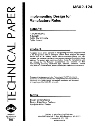 nd
W
n
<
n
a+8Society of
Manufacturing
Engineers
2002
MSO2-124
Implementing Design for
Manufacture Rules
author(s)
R. DUMITRESCU
T. SZECSI
Dublin City University
Dublin, Ireland
abstract
This paper shows a new approach in incorporating manufacturing constraints
at the design stage into an intelligent system, which analyses the design
features from a CAD drawing, relates them to machining feature, and then
suggests the available manufacturing processes capable of producing these
features. The system also examines whether design for manufacture rules
are violated by the features’ characteristics and conclude on their
manufacturing possibility. Production type, materials, tolerances, surface
finish, feature’s characteristics, and accessibility are taken into consideration.
This paper originally appeared in the Proceedings of the 1lti International
Conference on Flexible Automation and Intelligent Manufacturing (FAIM ‘Ol),
July 16-I 8, 2001, Dublin, Ireland, and has been republished with permission
of the authors and the Dublin City University.
terms
Design for Manufacture
Design & Machining Features
Computer Aided Design
Society of Manufacturing Engineers
One SME Drive l P.O. Box 930 l Dearborn, MI 48121
Phone (313) 271-1500
www.sme.org
Copyright (c) 2002 Society of Manufacturing Engineers. All rights reserved.
 