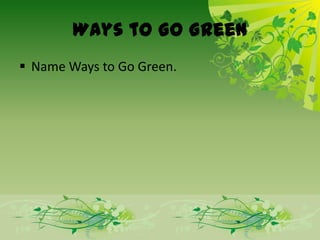 Ways to Go Green
 Name Ways to Go Green.
 