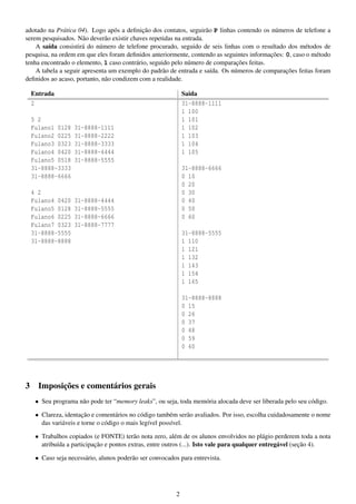 adotado na Prática 04). Logo após a deﬁnição dos contatos, seguirão P linhas contendo os números de telefone a
serem pesquisados. Não deverão existir chaves repetidas na entrada.
A saída consistirá do número de telefone procurado, seguido de seis linhas com o resultado dos métodos de
pesquisa, na ordem em que eles foram deﬁnidos anteriormente, contendo as seguintes informações: 0, caso o método
tenha encontrado o elemento, 1 caso contrário, seguido pelo número de comparações feitas.
A tabela a seguir apresenta um exemplo do padrão de entrada e saída. Os números de comparações feitas foram
deﬁnidos ao acaso, portanto, não condizem com a realidade.
Entrada
2
5 2
Fulano1 0128
Fulano2 0225
Fulano3 0323
Fulano4 0420
Fulano5 0518
31-8888-3333
31-8888-6666
4 2
Fulano4 0420
Fulano5 0128
Fulano6 0225
Fulano7 0323
31-8888-5555
31-8888-8888

Saida
31-8888-1111
1 100
1 101
1 102
1 103
1 104
1 105

31-8888-1111
31-8888-2222
31-8888-3333
31-8888-4444
31-8888-5555

31-8888-6666
0 10
0 20
0 30
0 40
0 50
0 60

31-8888-4444
31-8888-5555
31-8888-6666
31-8888-7777

31-8888-5555
1 110
1 121
1 132
1 143
1 154
1 165
31-8888-8888
0 15
0 26
0 37
0 48
0 59
0 60

3

Imposições e comentários gerais
• Seu programa não pode ter “memory leaks”, ou seja, toda memória alocada deve ser liberada pelo seu código.
• Clareza, identação e comentários no código também serão avaliados. Por isso, escolha cuidadosamente o nome
das variáveis e torne o código o mais legível possível.
• Trabalhos copiados (e FONTE) terão nota zero, além de os alunos envolvidos no plágio perderem toda a nota
atribuída a participação e pontos extras, entre outros (...). Isto vale para qualquer entregável (seção 4).
• Caso seja necessário, alunos poderão ser convocados para entrevista.

2

 
