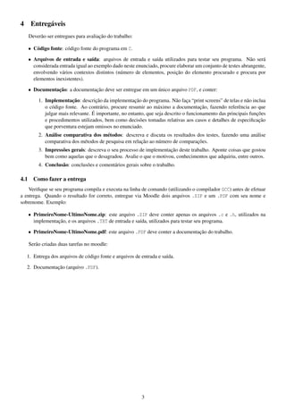 4

Entregáveis
Deverão ser entregues para avaliação do trabalho:
• Código fonte: código fonte do programa em C.
• Arquivos de entrada e saída: arquivos de entrada e saída utilizados para testar seu programa. Não será
considerada entrada igual ao exemplo dado neste enunciado, procure elaborar um conjunto de testes abrangente,
envolvendo vários contextos distintos (número de elementos, posição do elemento procurado e procura por
elementos inexistentes).
• Documentação: a documentação deve ser entregue em um único arquivo PDF, e conter:
1. Implementação: descrição da implementação do programa. Não faça “print screens” de telas e não inclua
o código fonte. Ao contrário, procure resumir ao máximo a documentação, fazendo referência ao que
julgar mais relevante. É importante, no entanto, que seja descrito o funcionamento das principais funções
e procedimentos utilizados, bem como decisões tomadas relativas aos casos e detalhes de especiﬁcação
que porventura estejam omissos no enunciado.
2. Análise comparativa dos métodos: descreva e discuta os resultados dos testes, fazendo uma análise
comparativa dos métodos de pesquisa em relação ao número de comparações.
3. Impressões gerais: descreva o seu processo de implementação deste trabalho. Aponte coisas que gostou
bem como aquelas que o desagradou. Avalie o que o motivou, conhecimentos que adquiriu, entre outros.
4. Conclusão: conclusões e comentários gerais sobre o trabalho.

4.1

Como fazer a entrega

Veriﬁque se seu programa compila e executa na linha de comando (utilizando o compilador GCC) antes de efetuar
a entrega. Quando o resultado for correto, entregue via Moodle dois arquivos .ZIP e um .PDF com seu nome e
sobrenome. Exemplo:
• PrimeiroNome-UltimoNome.zip: este arquivo .ZIP deve conter apenas os arquivos .c e .h, utilizados na
implementação, e os arquivos .TXT de entrada e saída, utilizados para testar seu programa.
• PrimeiroNome-UltimoNome.pdf: este arquivo .PDF deve conter a documentação do trabalho.
Serão criadas duas tarefas no moodle:
1. Entrega dos arquivos de código fonte e arquivos de entrada e saída.
2. Documentação (arquivo .PDF).

3

 