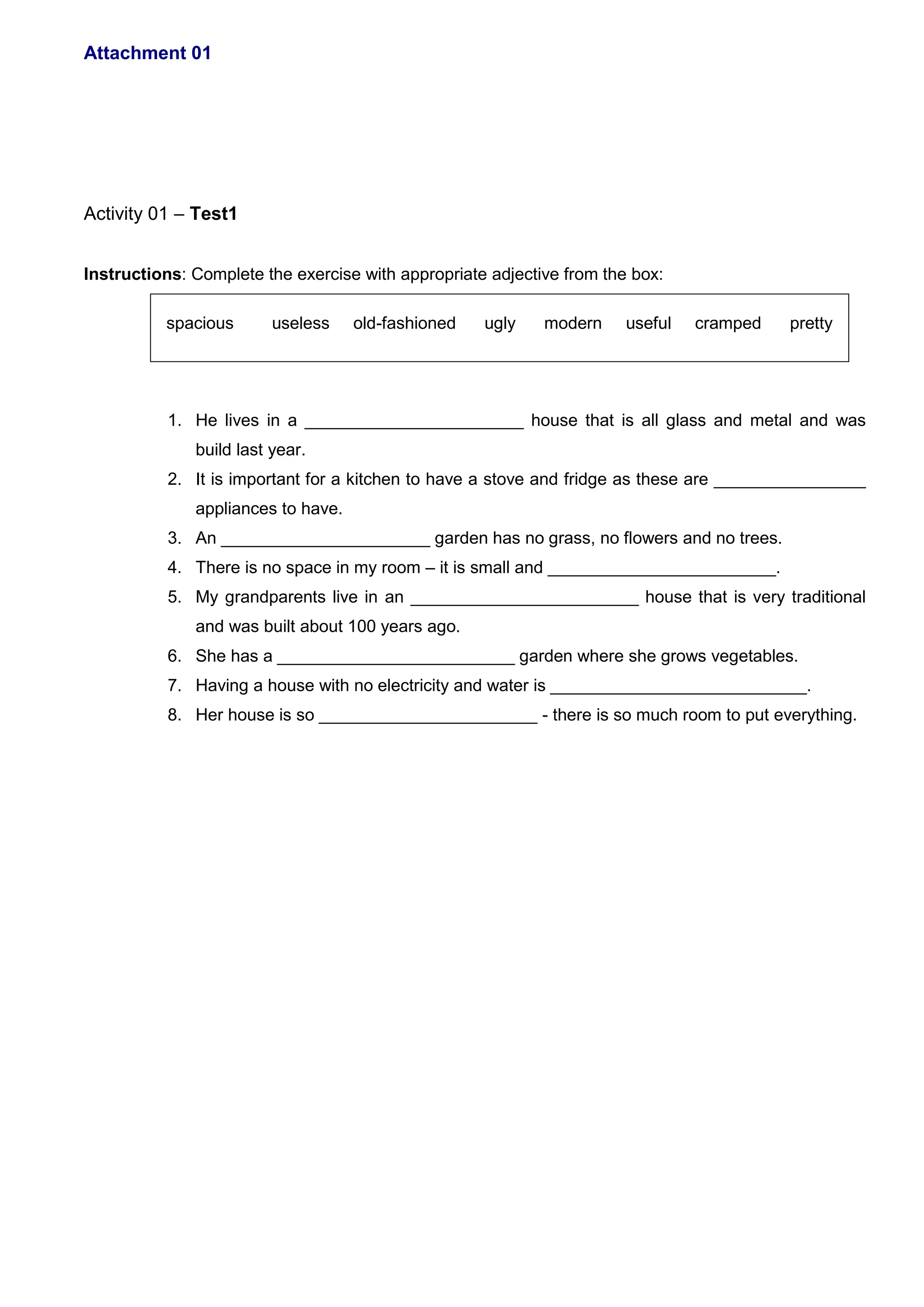 Attachment 01
Activity 01 – Test1
Instructions: Complete the exercise with appropriate adjective from the box:
spacious useless old-fashioned ugly modern useful cramped pretty
1. He lives in a _______________________ house that is all glass and metal and was
build last year.
2. It is important for a kitchen to have a stove and fridge as these are ________________
appliances to have.
3. An ______________________ garden has no grass, no flowers and no trees.
4. There is no space in my room – it is small and ________________________.
5. My grandparents live in an ________________________ house that is very traditional
and was built about 100 years ago.
6. She has a _________________________ garden where she grows vegetables.
7. Having a house with no electricity and water is ___________________________.
8. Her house is so _______________________ - there is so much room to put everything.
 