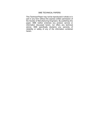 SME TECHNICAL PAPERS 
This Technical Paper may not be reproduced in whole or in 
part in any form without the express written permission of 
the Society of Manufacturing Engineers. By publishing this 
paper, SME neither endorses any product, service or 
information discussed herein, nor offers any technical 
advice. SME specifically disclaims any warranty of 
reliability or safety of any of the information contained 
herein. 
 
