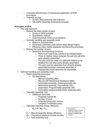 o Increases effectiveness of subsequent application of DFM 
3 
techniques 
o Potential savings 
ƒ 20-40% Manufacturing cost reduction 
ƒ 100-200% Assembly productivity increase 
Principles of DFA 
ƒ Two step approach 
o Reduce the total number of parts 
ƒ Similar to DFM principle 
ƒ Quantitative method 
ƒ Uses theoretical minimum as baseline 
o Estimate handling and assembly costs 
ƒ Based on practical data 
ƒ Generates estimated costs before detail design begins 
ƒ Efficiency index relates disparate manufacturing processes 
o Reduce the number of parts 
ƒ Determine the theoretical minimum 
o Parts must meet three criteria to be indispensable: 
o There is relative motion between the part and all other 
parts already assembled 
o The part must be made of a different material or be 
isolated from all other parts already assembled 
o The part must be separated from all parts already 
assembled because necessary assembly or 
disassembly would otherwise be impossible 
ƒ Estimate handling and assembly costs 
o Select assembly processes 
ƒ Six alternatives 
o Manual Assembly (MA) 
o Manual with Mechanical Assistance (MM) 
o Automated assembly, Indexing-transfer (AI) 
o Automated assembly, Free transfer (AF) 
o Automated, Programmable assembly (AP) 
o Automated, programmable Robot assembly (AR) 
o Calculate assembly cost 
ƒ Additional input data 
o Projected market life 
o Number of parts 
o Projected production volume 
o Company investment policy 
o Calculate assembly design efficiency 
ƒ Em = 3 * Nm / Tm 
Em = Manual assembly design efficiency 
Nm = Theoretical minimum number of parts 
Tm = Total assembly time 
Assumptions: 
- Parts are easy to handle 
- One third of parts are 
secured completely after 
insertion 
 