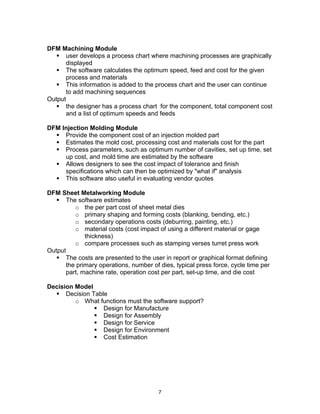 7 
DFM Machining Module 
ƒ user develops a process chart where machining processes are graphically 
displayed 
ƒ The software calculates the optimum speed, feed and cost for the given 
process and materials 
ƒ This information is added to the process chart and the user can continue 
to add machining sequences 
Output 
ƒ the designer has a process chart for the component, total component cost 
and a list of optimum speeds and feeds 
DFM Injection Molding Module 
ƒ Provide the component cost of an injection molded part 
ƒ Estimates the mold cost, processing cost and materials cost for the part 
ƒ Process parameters, such as optimum number of cavities, set up time, set 
up cost, and mold time are estimated by the software 
ƒ Allows designers to see the cost impact of tolerance and finish 
specifications which can then be optimized by "what if" analysis 
ƒ This software also useful in evaluating vendor quotes 
DFM Sheet Metalworking Module 
ƒ The software estimates 
o the per part cost of sheet metal dies 
o primary shaping and forming costs (blanking, bending, etc.) 
o secondary operations costs (deburring, painting, etc.) 
o material costs (cost impact of using a different material or gage 
thickness) 
o compare processes such as stamping verses turret press work 
Output 
ƒ The costs are presented to the user in report or graphical format defining 
the primary operations, number of dies, typical press force, cycle time per 
part, machine rate, operation cost per part, set-up time, and die cost 
Decision Model 
ƒ Decision Table 
o What functions must the software support? 
ƒ Design for Manufacture 
ƒ Design for Assembly 
ƒ Design for Service 
ƒ Design for Environment 
ƒ Cost Estimation 
 