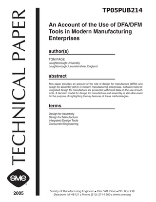 TP05PUB214 
TECHNICAL PAPER 2005 Society of Manufacturing Engineers ■ One SME Drive ■ P.O. Box 930 
An Account of the Use of DFA/DFM 
Tools in Modern Manufacturing 
Enterprises 
author(s) 
TOM PAGE 
Loughborough University 
Loughborough, Leicestershire, England 
abstract 
This paper provides an account of the role of design for manufacture (DFM) and 
design for assembly (DFA) in modern manufacturing enterprises. Software tools for 
integrated design for manufacture are presented with trend data on the use of such 
tools. A decision model for design for manufacture and assembly is also discussed 
for the purpose of highlighting the key features of these methodologies. 
terms 
Design for Assembly 
Design for Manufacture 
Integrated Design Tools 
Concurrent Engineering 
Dearborn, MI 48121 ■ Phone (313) 271-1500 ■ www.sme.org 
 