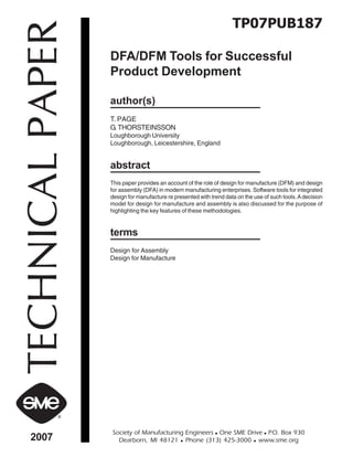 TP07PUB187 
TECHNICAL PAPER 2007 Society of Manufacturing Engineers „ One SME Drive „ P.O. Box 930 
DFA/DFM Tools for Successful 
Product Development 
author(s) 
T. PAGE 
G. THORSTEINSSON 
Loughborough University 
Loughborough, Leicestershire, England 
abstract 
This paper provides an account of the role of design for manufacture (DFM) and design 
for assembly (DFA) in modern manufacturing enterprises. Software tools for integrated 
design for manufacture re presented with trend data on the use of such tools. A decision 
model for design for manufacture and assembly is also discussed for the purpose of 
highlighting the key features of these methodologies. 
terms 
Design for Assembly 
Design for Manufacture 
Dearborn, MI 48121 „ Phone (313) 425-3000 „ www.sme.org 
 