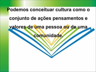 Podemos conceituar cultura como o conjunto de ações pensamentos e valores de uma pessoa ou de uma comunidade. 
