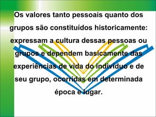 Os valores tanto pessoais quanto dos grupos são constituídos historicamente: expressam a cultura dessas pessoas ou grupos e dependem basicamente das experiências de vida do indivíduo e de seu grupo, ocorridas em determinada época e lugar. 