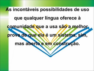 As incontáveis possibilidades de uso que qualquer língua oferece à comunidade que a usa são a melhor prova de que ela é um sistema, sim, mas aberto e em construção. 
