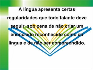 A língua apresenta certas regularidades que todo falante deve seguir, sob pena de não criar um enunciado reconhecido como da língua e de não ser compreendido. 