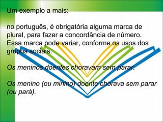 Um exemplo a mais:  no português, é obrigatória alguma marca de plural, para fazer a concordância de número. Essa marca pode variar, conforme os usos dos grupos sociais.  Os meninos doentes choravam sem parar. Os menino (ou minino) doente chorava sem parar (ou pará). 