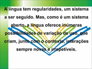 A língua tem regularidades, um sistema a ser seguido. Mas, como é um sistema aberto, a língua oferece inúmeras possibilidades de variação de uso, que criam, junto com o contexto, interações sempre novas e irrepetíveis. 