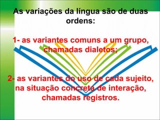 As variações da língua são de duas ordens: 1- as variantes comuns a um grupo, chamadas dialetos; 2- as variantes do uso de cada sujeito, na situação concreta de interação, chamadas registros. 