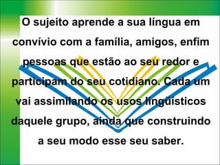 O sujeito aprende a sua língua em convívio com a família, amigos, enfim pessoas que estão ao seu redor e participam do seu cotidiano. Cada um vai assimilando os usos lingüísticos daquele grupo, ainda que construindo a seu modo esse seu saber. 