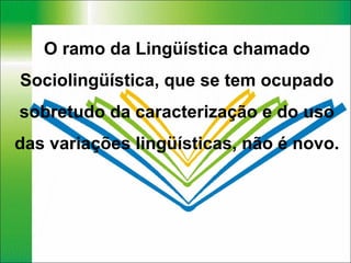 O ramo da Lingüística chamado Sociolingüística, que se tem ocupado sobretudo da caracterização e do uso das variações lingüísticas, não é novo. 