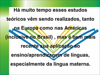 Há muito tempo esses estudos teóricos vêm sendo realizados, tanto na Europa como nas Américas (inclusive no Brasil) , mas é bem mais recente sua aplicação ao ensino/aprendizagem de línguas, especialmente da língua materna. 