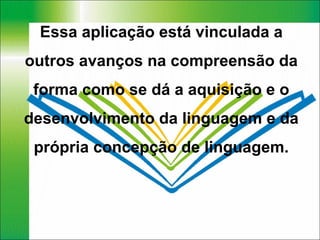 Essa aplicação está vinculada a outros avanços na compreensão da forma como se dá a aquisição e o desenvolvimento da linguagem e da própria concepção de linguagem. 