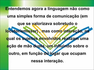Entendemos agora a linguagem não como uma simples forma de comunicação (em que se valorizava sobretudo o locutor/emissor) , mas como interação, na qual os sujeitos envolvidos realizam uma ação de mão dupla, um influindo sobre o outro, em função do lugar que ocupam nessa interação. 