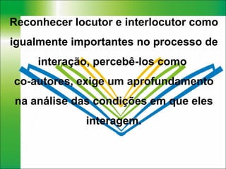 Reconhecer locutor e interlocutor como igualmente importantes no processo de interação, percebê-los como  co-autores, exige um aprofundamento na análise das condições em que eles interagem. 