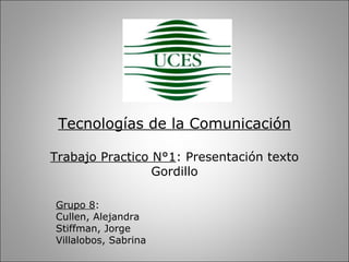 Tecnologías de la Comunicación

Trabajo Practico N°1: Presentación texto
                 Gordillo

Grupo 8:
Cullen, Alejandra
Stiffman, Jorge
Villalobos, Sabrina
 