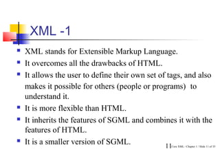 XML -1
   XML stands for Extensible Markup Language.
   It overcomes all the drawbacks of HTML.
   It allows the user to define their own set of tags, and also
    makes it possible for others (people or programs) to
    understand it.
   It is more flexible than HTML.
   It inherits the features of SGML and combines it with the
    features of HTML.
   It is a smaller version of SGML.             11
                                                  Core XML / Chapter 1 / Slide 11 of 35
 