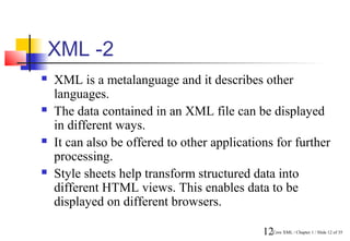 XML -2
   XML is a metalanguage and it describes other
    languages.
   The data contained in an XML file can be displayed
    in different ways.
   It can also be offered to other applications for further
    processing.
   Style sheets help transform structured data into
    different HTML views. This enables data to be
    displayed on different browsers.

                                              12Core XML / Chapter 1 / Slide 12 of 35
 