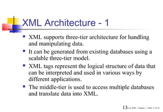 XML Architecture - 1
   XML supports three-tier architecture for handling
    and manipulating data.
   It can be generated from existing databases using a
    scalable three-tier model.
   XML tags represent the logical structure of data that
    can be interpreted and used in various ways by
    different applications.
   The middle-tier is used to access multiple databases
    and translate data into XML.

                                           13Core XML / Chapter 1 / Slide 13 of 35
 