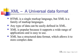 XML – A Universal data format
   HTML is a single markup language, but XML is a
    family of markup languages.
   Any type of data can be easily defined in XML.
   XML is popular because it supports a wide range of
    applications and is easy to use.
   XML has a structured data format, which allows it to
    store complex data



                                             15Core XML / Chapter 1 / Slide 15 of 35
 