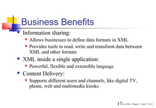 Business Benefits
   Information sharing:
       Allows businesses to define data formats in XML
       Provides tools to read, write and transform data between
        XML and other formats
   XML inside a single application:
       Powerful, flexible and extensible language
   Content Delivery:
       Supports different users and channels, like digital TV,
        phone, web and multimedia kiosks


                                                     17Core XML / Chapter 1 / Slide 17 of 35
 