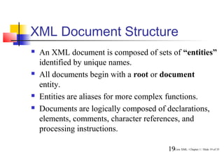 XML Document Structure
   An XML document is composed of sets of “entities”
    identified by unique names.
   All documents begin with a root or document
    entity.
   Entities are aliases for more complex functions.
   Documents are logically composed of declarations,
    elements, comments, character references, and
    processing instructions.

                                       19Core XML / Chapter 1 / Slide 19 of 35
 
