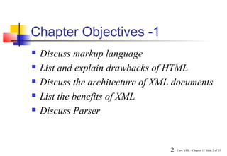 Chapter Objectives -1
   Discuss markup language
   List and explain drawbacks of HTML
   Discuss the architecture of XML documents
   List the benefits of XML
   Discuss Parser


                                  2   Core XML / Chapter 1 / Slide 2 of 35
 