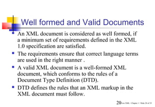 Well formed and Valid Documents
   An XML document is considered as well formed, if
    a minimum set of requirements defined in the XML
    1.0 specification are satisfied.
   The requirements ensure that correct language terms
    are used in the right manner .
   A valid XML document is a well-formed XML
    document, which conforms to the rules of a
    Document Type Definition (DTD).
   DTD defines the rules that an XML markup in the
    XML document must follow.
                                             20Core XML / Chapter 1 / Slide 20 of 35
 