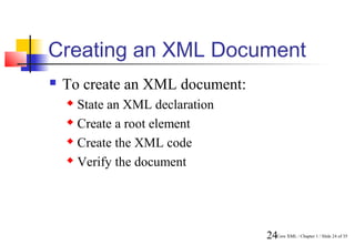 Creating an XML Document
   To create an XML document:
     State an XML declaration
     Create a root element

     Create the XML code

     Verify the document




                                 24Core XML / Chapter 1 / Slide 24 of 35
 