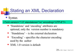 Stating an XML Declaration
     Syntax
<?xml version=“1.0” standalone=“no” encoding=“UTP-8”?>
         ‘Standalone’ and ‘encoding’ attributes are
          optional, only the version number is mandatory
          ‘Standalone’ – is the external declaration
          ‘Encoding’ - specifies the character encoding
          used by the author
         XML 1.0 version is default
                                                 25Core XML / Chapter 1 / Slide 25 of 35
 