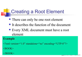 Creating a Root Element
       There can only be one root element
       It describes the function of the document
       Every XML document must have a root
        element
Example
<?xml version=“1.0” standalone=“no” encoding=“UTP-8”?>
<BOOK>
</BOOK>
                                                 26Core XML / Chapter 1 / Slide 26 of 35
 